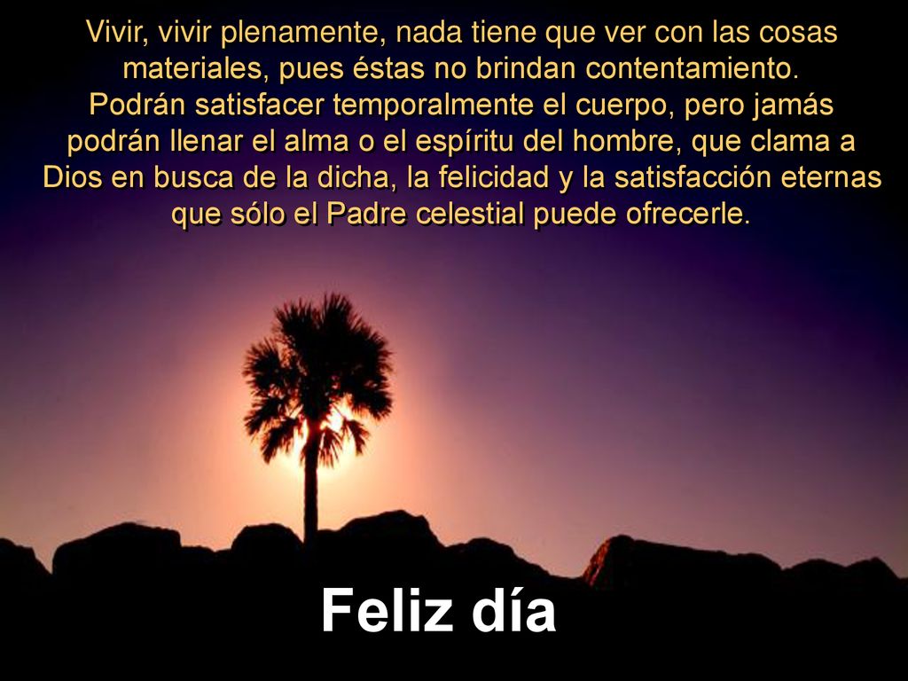 Vivir, vivir plenamente, nada tiene que ver con las cosas materiales, pues éstas no brindan contentamiento. Podrán satisfacer temporalmente el cuerpo, pero jamás podrán llenar el alma o el espíritu del hombre, que clama a Dios en busca de la dicha, la felicidad y la satisfacción eternas que sólo el Padre celestial puede ofrecerle.