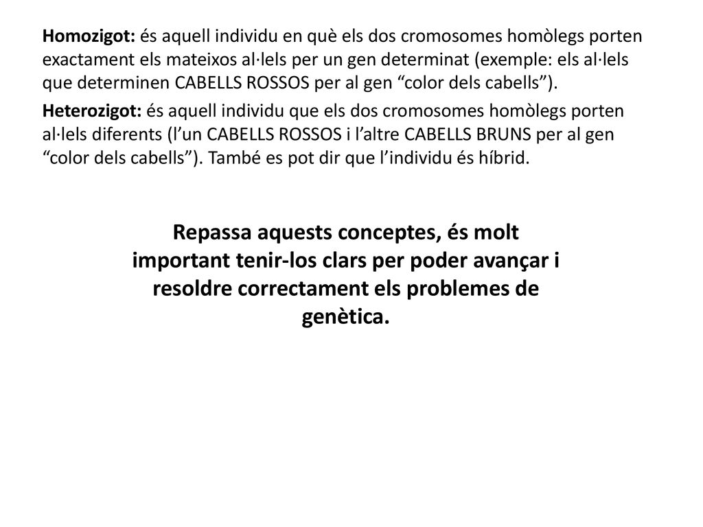 Homozigot: és aquell individu en què els dos cromosomes homòlegs porten exactament els mateixos al·lels per un gen determinat (exemple: els al·lels que determinen CABELLS ROSSOS per al gen color dels cabells ). Heterozigot: és aquell individu que els dos cromosomes homòlegs porten al·lels diferents (l’un CABELLS ROSSOS i l’altre CABELLS BRUNS per al gen color dels cabells ). També es pot dir que l’individu és híbrid.