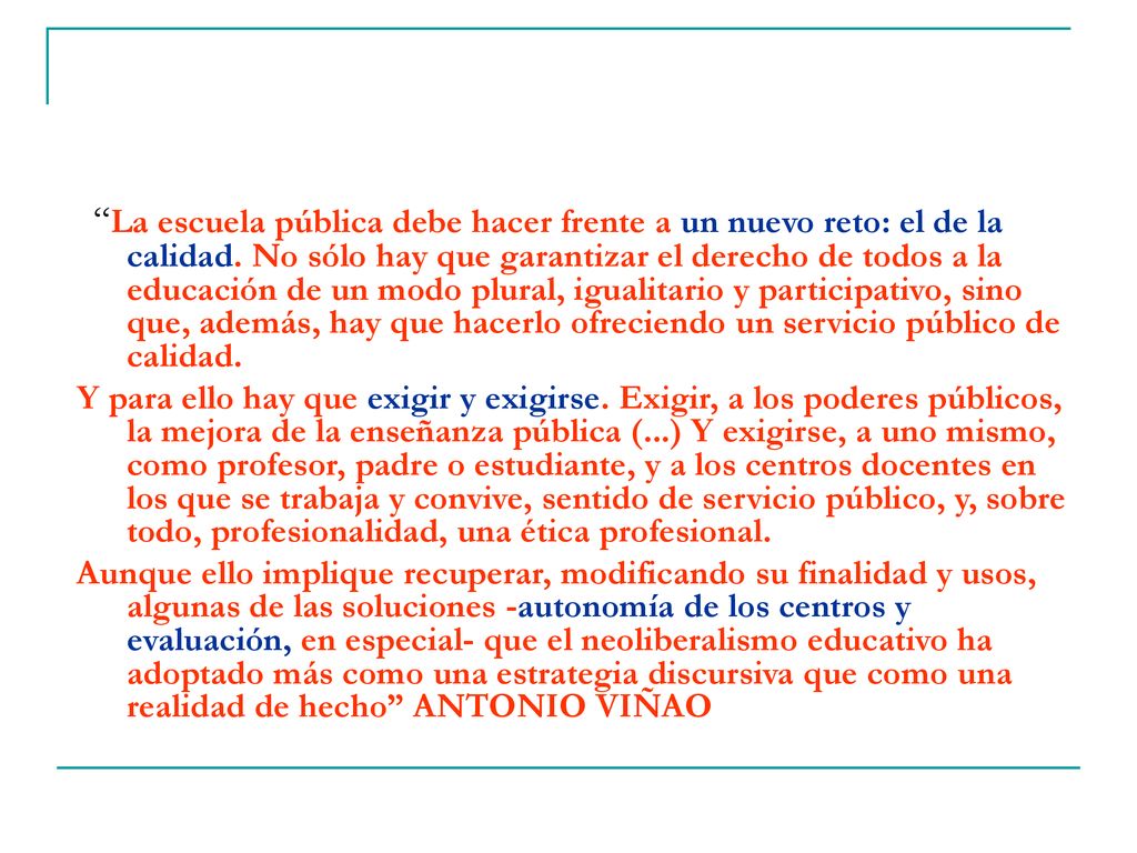 La escuela pública debe hacer frente a un nuevo reto: el de la calidad. No sólo hay que garantizar el derecho de todos a la educación de un modo plural, igualitario y participativo, sino que, además, hay que hacerlo ofreciendo un servicio público de calidad.