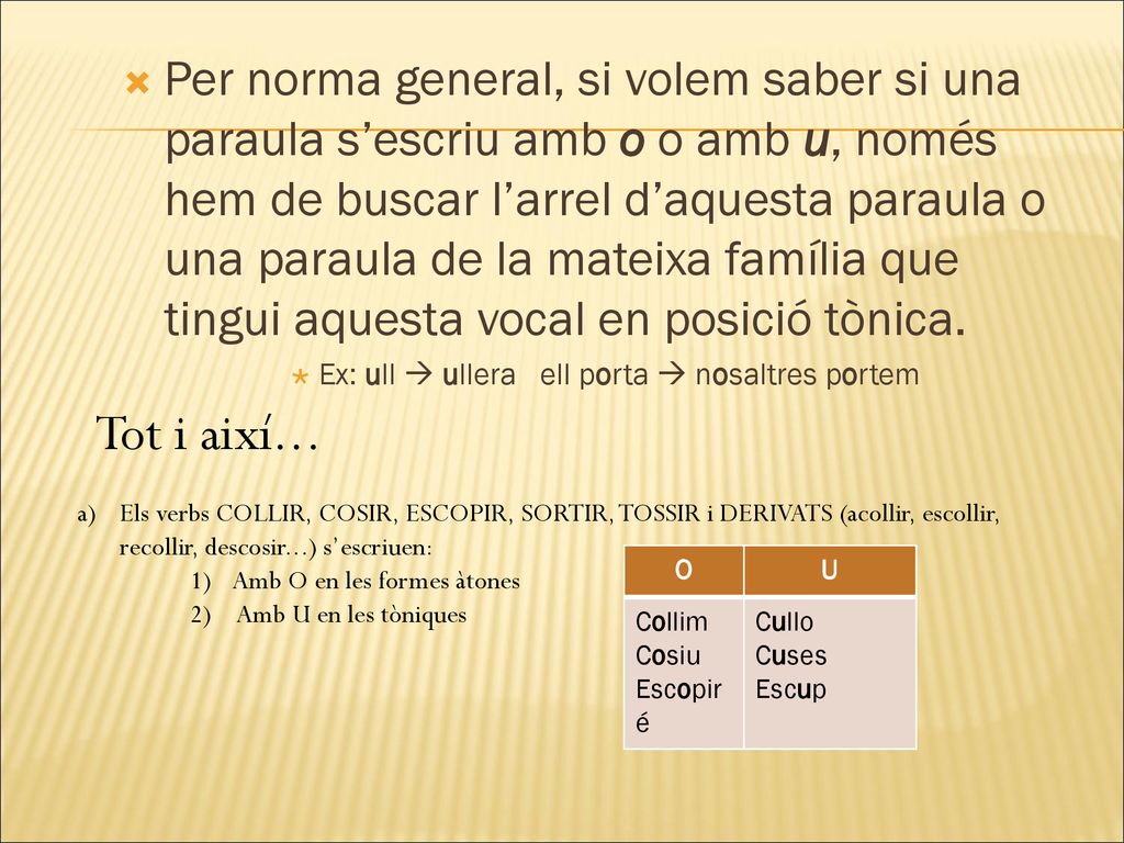 Per norma general, si volem saber si una paraula s’escriu amb o o amb u, només hem de buscar l’arrel d’aquesta paraula o una paraula de la mateixa família que tingui aquesta vocal en posició tònica.