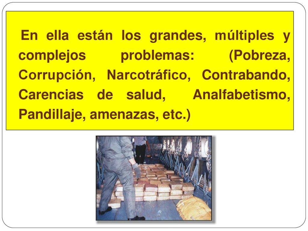 En ella están los grandes, múltiples y complejos problemas: (Pobreza, Corrupción, Narcotráfico, Contrabando, Carencias de salud, Analfabetismo, Pandillaje, amenazas, etc.)