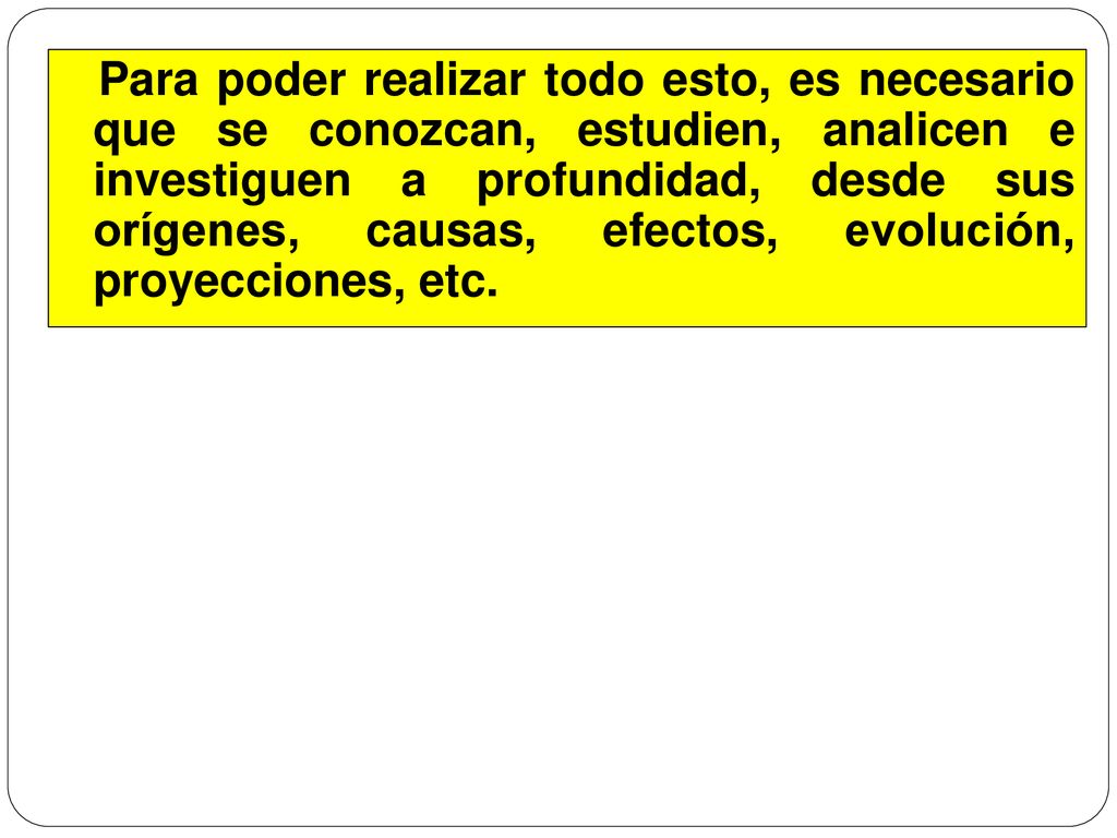 Para poder realizar todo esto, es necesario que se conozcan, estudien, analicen e investiguen a profundidad, desde sus orígenes, causas, efectos, evolución, proyecciones, etc.