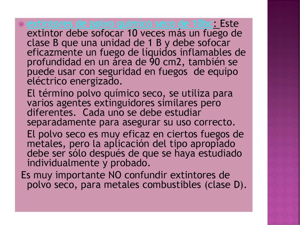 extintores de polvo quimico seco de 10bc: Este extintor debe sofocar 10 veces más un fuego de clase B que una unidad de 1 B y debe sofocar eficazmente un fuego de líquidos inflamables de profundidad en un área de 90 cm2, también se puede usar con seguridad en fuegos de equipo eléctrico energizado.
