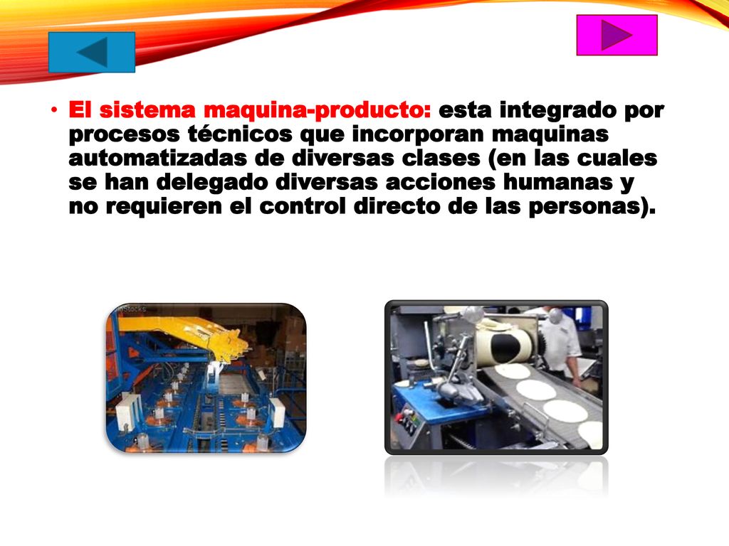 El sistema maquina-producto: esta integrado por procesos técnicos que incorporan maquinas automatizadas de diversas clases (en las cuales se han delegado diversas acciones humanas y no requieren el control directo de las personas).