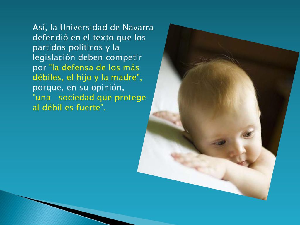 Así, la Universidad de Navarra defendió en el texto que los partidos políticos y la legislación deben competir por la defensa de los más débiles, el hijo y la madre , porque, en su opinión, una sociedad que protege al débil es fuerte .