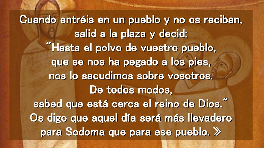 Cuando entréis en un pueblo y no os reciban, salid a la plaza y decid: Hasta el polvo de vuestro pueblo, que se nos ha pegado a los pies, nos lo sacudimos sobre vosotros.
