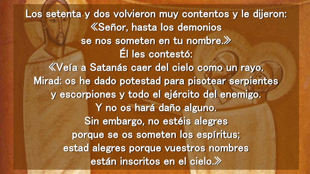 Los setenta y dos volvieron muy contentos y le dijeron: «Señor, hasta los demonios se nos someten en tu nombre.» Él les contestó: «Veía a Satanás caer del cielo como un rayo.