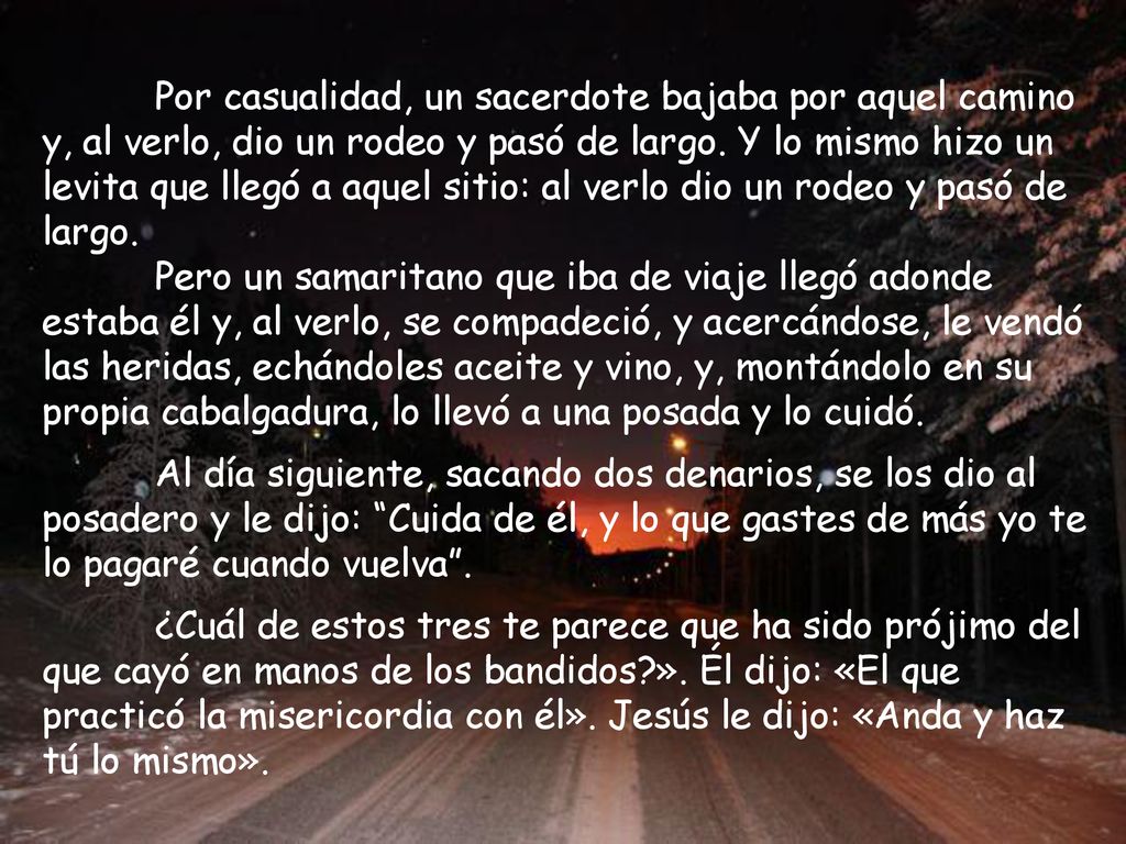 Por casualidad, un sacerdote bajaba por aquel camino y, al verlo, dio un rodeo y pasó de largo. Y lo mismo hizo un levita que llegó a aquel sitio: al verlo dio un rodeo y pasó de largo.