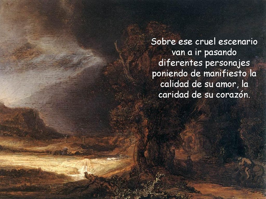 Sobre ese cruel escenario van a ir pasando diferentes personajes poniendo de manifiesto la calidad de su amor, la caridad de su corazón.