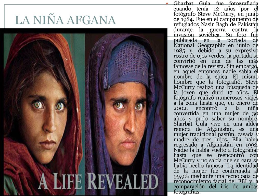 Gharbat Gula fue fotografiada cuando tenía 12 años por el fotógrafo Steve McCurry, en junio de Fue en el campamento de refugiados Nasir Bagh de Pakistán durante la guerra contra la invasión soviética. Su foto fue publicada en la portada de National Geographic en junio de 1985 y, debido a su expresivo rostro de ojos verdes, la portada se convirtió en una de las más famosas de la revista. Sin embargo, en aquel entonces nadie sabía el nombre de la chica. El mismo hombre que la fotografió, Steve McCurry realizó una búsqueda de la joven que duró 17 años. El fotógrafo realizó numerosos viajes a la zona hasta que, en enero de 2002, encontró a la niña convertida en una mujer de 30 años y pudo saber su nombre. Sharbat Gula vive en una aldea remota de Afganistán, es una mujer tradicional pastún, casada y madre de tres hijos. Ella había regresado a Afganistán en Nadie la había vuelto a fotografiar hasta que se reencontró con McCurry y no sabía que su cara se había hecho famosa. La identidad de la mujer fue confirmada al 99,9% mediante una tecnología de reconocimiento facial del FBI y la comparación del iris de ambas fotografías.
