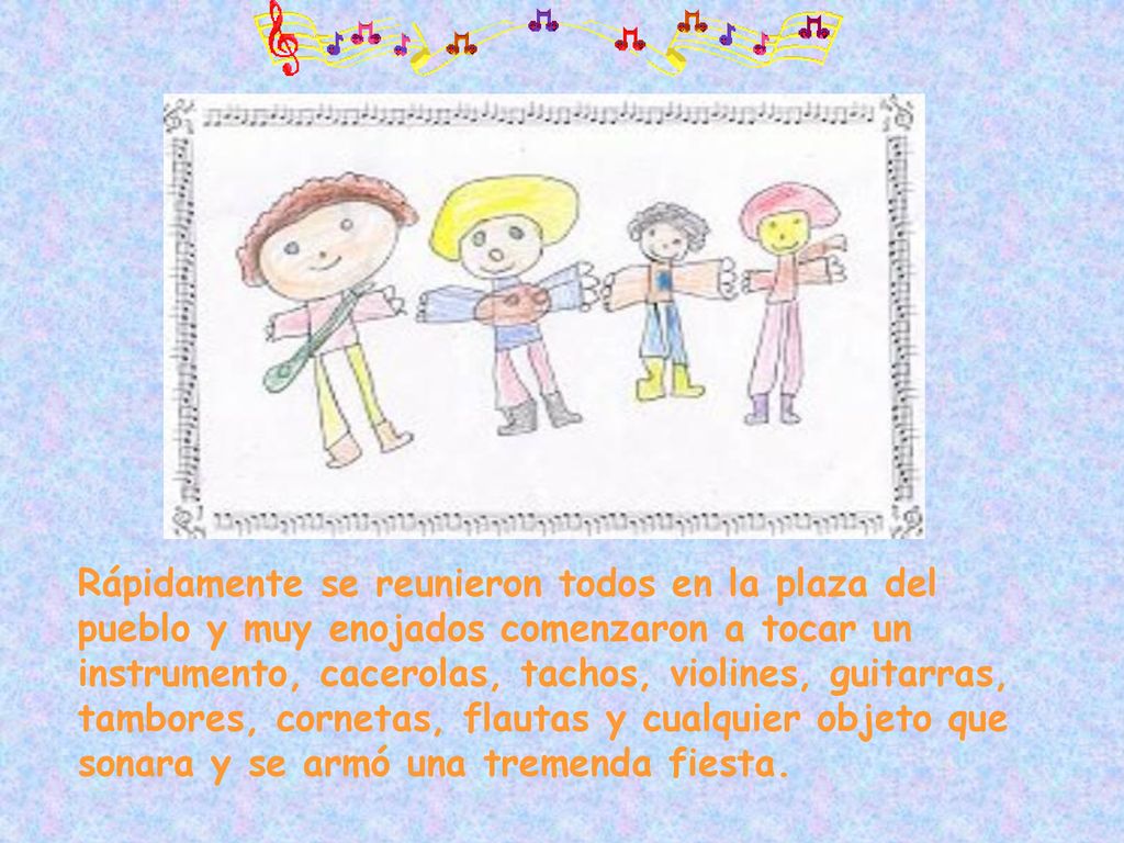 Rápidamente se reunieron todos en la plaza del pueblo y muy enojados comenzaron a tocar un instrumento, cacerolas, tachos, violines, guitarras, tambores, cornetas, flautas y cualquier objeto que sonara y se armó una tremenda fiesta.