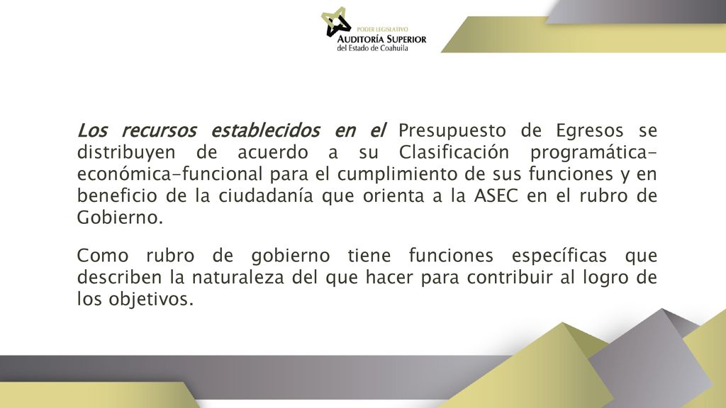 Los recursos establecidos en el Presupuesto de Egresos se distribuyen de acuerdo a su Clasificación programática-económica-funcional para el cumplimiento de sus funciones y en beneficio de la ciudadanía que orienta a la ASEC en el rubro de Gobierno.