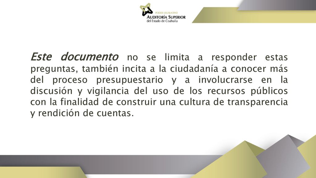Este documento no se limita a responder estas preguntas, también incita a la ciudadanía a conocer más del proceso presupuestario y a involucrarse en la discusión y vigilancia del uso de los recursos públicos con la finalidad de construir una cultura de transparencia y rendición de cuentas.