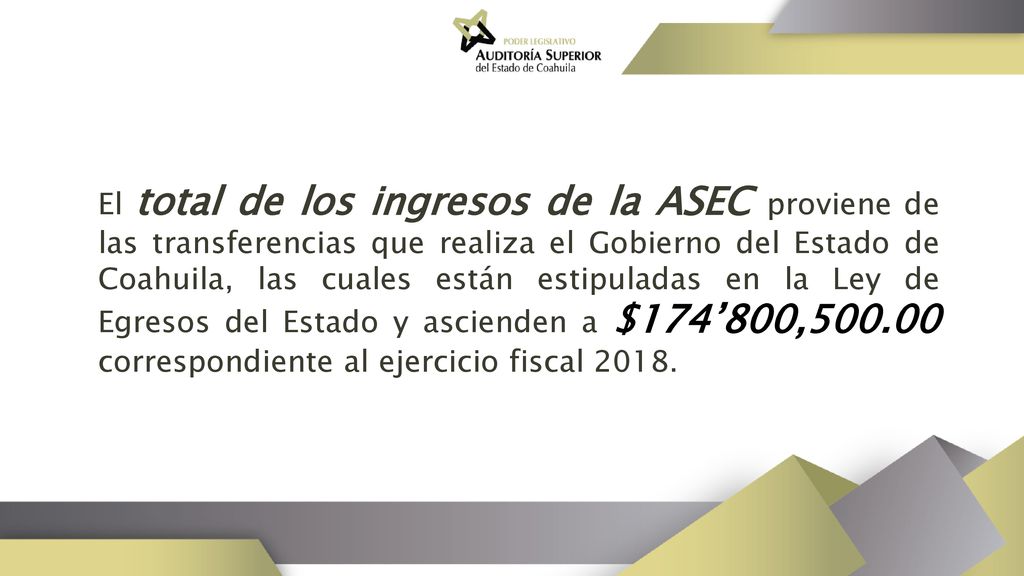 El total de los ingresos de la ASEC proviene de las transferencias que realiza el Gobierno del Estado de Coahuila, las cuales están estipuladas en la Ley de Egresos del Estado y ascienden a $174’800, correspondiente al ejercicio fiscal 2018.