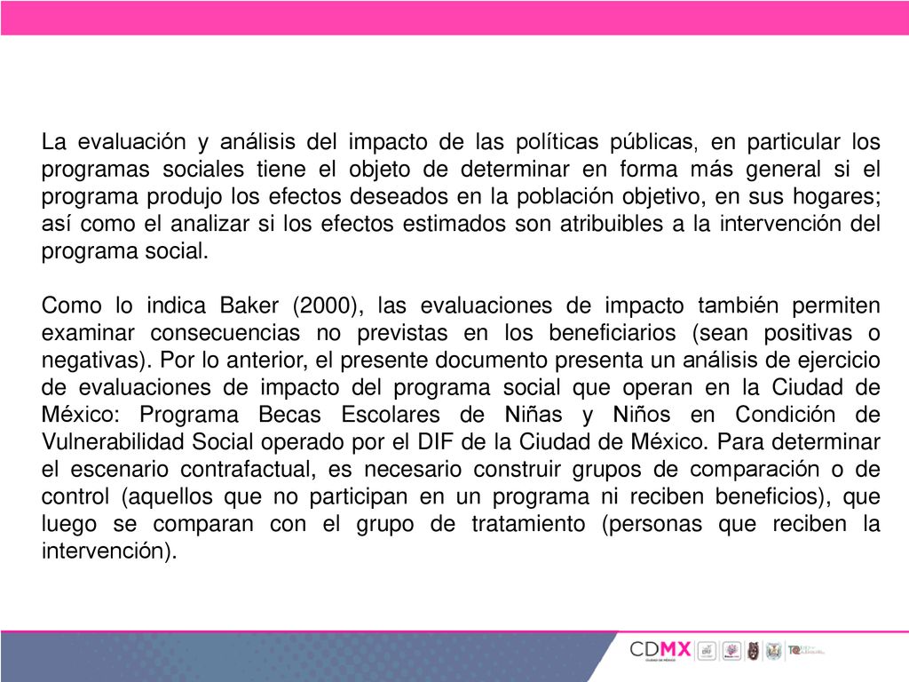 La evaluación y análisis del impacto de las políticas públicas, en particular los programas sociales tiene el objeto de determinar en forma más general si el programa produjo los efectos deseados en la población objetivo, en sus hogares; así como el analizar si los efectos estimados son atribuibles a la intervención del programa social.