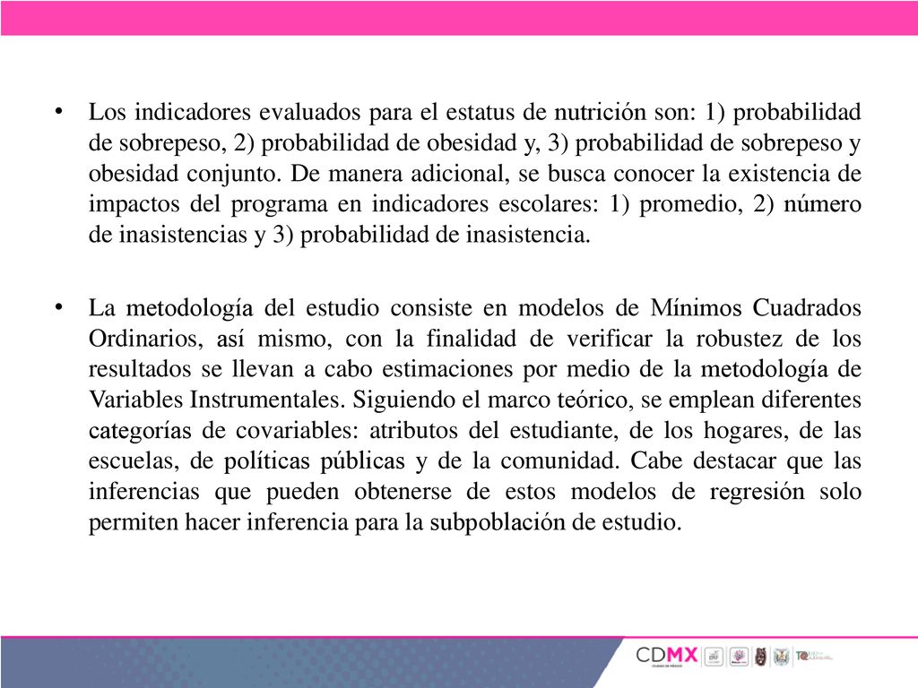 Los indicadores evaluados para el estatus de nutrición son: 1) probabilidad de sobrepeso, 2) probabilidad de obesidad y, 3) probabilidad de sobrepeso y obesidad conjunto. De manera adicional, se busca conocer la existencia de impactos del programa en indicadores escolares: 1) promedio, 2) número de inasistencias y 3) probabilidad de inasistencia.