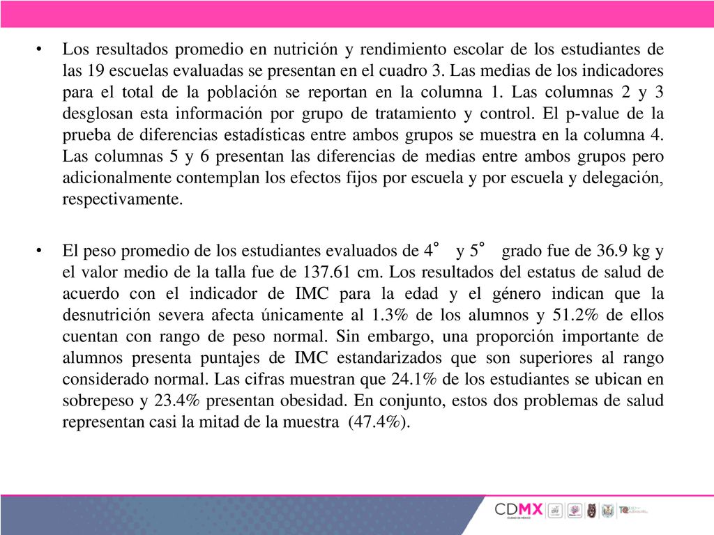 Los resultados promedio en nutrición y rendimiento escolar de los estudiantes de las 19 escuelas evaluadas se presentan en el cuadro 3. Las medias de los indicadores para el total de la población se reportan en la columna 1. Las columnas 2 y 3 desglosan esta información por grupo de tratamiento y control. El p-value de la prueba de diferencias estadísticas entre ambos grupos se muestra en la columna 4. Las columnas 5 y 6 presentan las diferencias de medias entre ambos grupos pero adicionalmente contemplan los efectos fijos por escuela y por escuela y delegación, respectivamente.