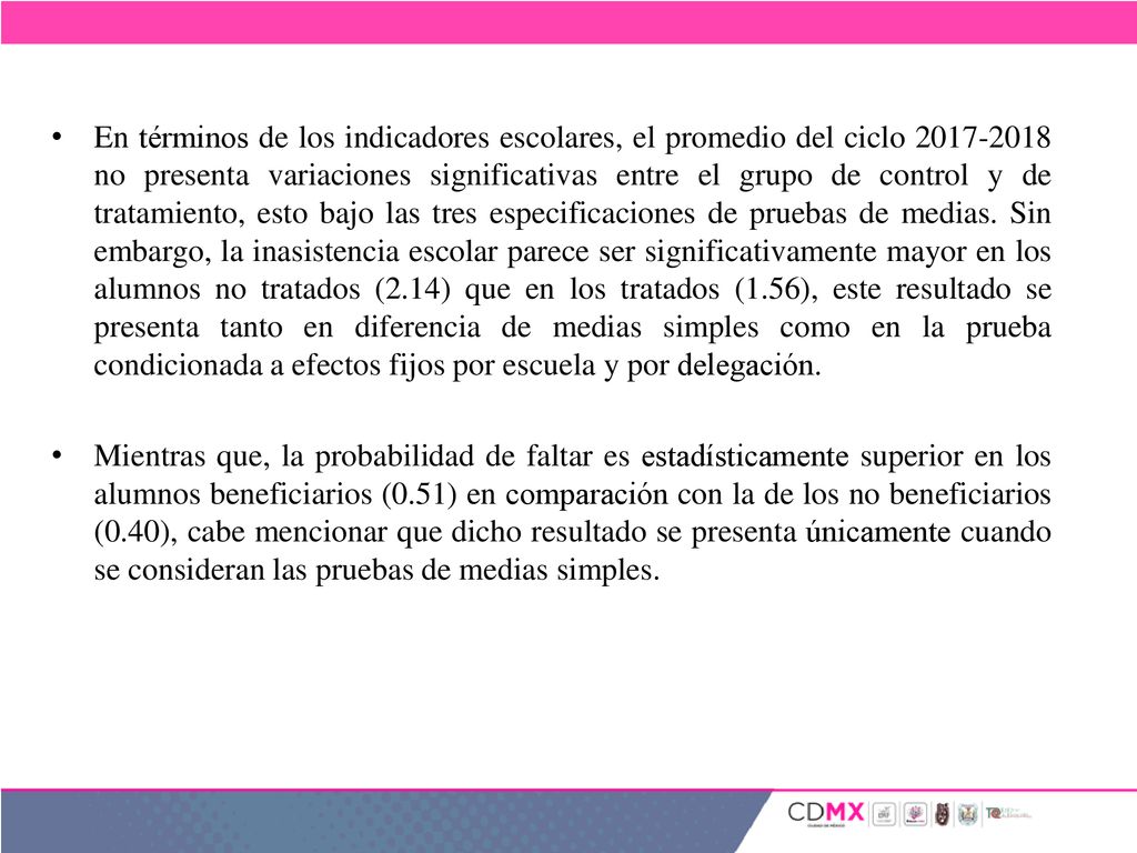 En términos de los indicadores escolares, el promedio del ciclo no presenta variaciones significativas entre el grupo de control y de tratamiento, esto bajo las tres especificaciones de pruebas de medias. Sin embargo, la inasistencia escolar parece ser significativamente mayor en los alumnos no tratados (2.14) que en los tratados (1.56), este resultado se presenta tanto en diferencia de medias simples como en la prueba condicionada a efectos fijos por escuela y por delegación.