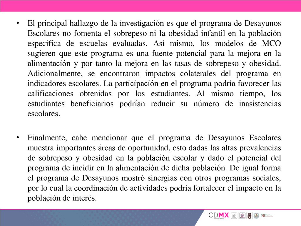El principal hallazgo de la investigación es que el programa de Desayunos Escolares no fomenta el sobrepeso ni la obesidad infantil en la población especifica de escuelas evaluadas. Así mismo, los modelos de MCO sugieren que este programa es una fuente potencial para la mejora en la alimentación y por tanto la mejora en las tasas de sobrepeso y obesidad. Adicionalmente, se encontraron impactos colaterales del programa en indicadores escolares. La participación en el programa podría favorecer las calificaciones obtenidas por los estudiantes. Al mismo tiempo, los estudiantes beneficiarios podrían reducir su número de inasistencias escolares.