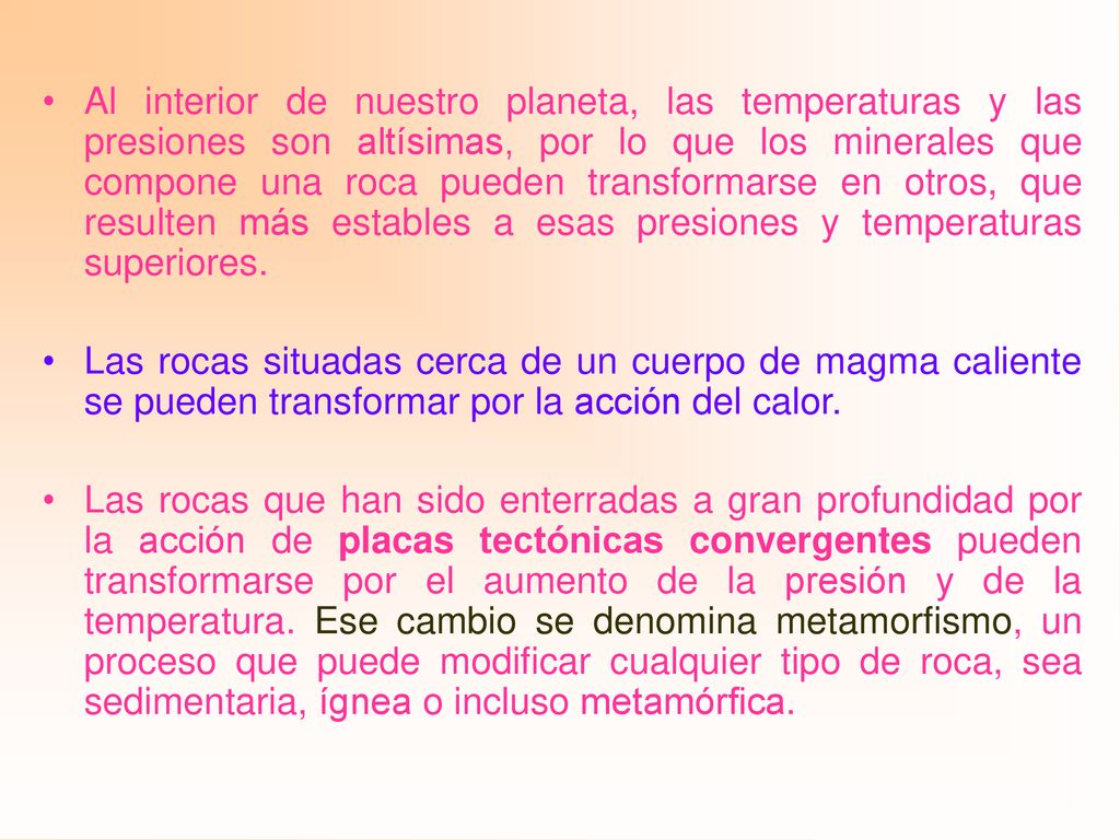 Al interior de nuestro planeta, las temperaturas y las presiones son altísimas, por lo que los minerales que compone una roca pueden transformarse en otros, que resulten más estables a esas presiones y temperaturas superiores.