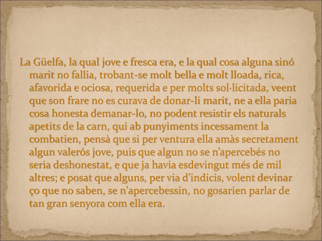 La Güelfa, la qual jove e fresca era, e la qual cosa alguna sinó marit no fallia, trobant-se molt bella e molt lloada, rica, afavorida e ociosa, requerida e per molts sol·licitada, veent que son frare no es curava de donar-li marit, ne a ella paria cosa honesta demanar-lo, no podent resistir els naturals apetits de la carn, qui ab punyiments incessament la combatien, pensà que si per ventura ella amàs secretament algun valerós jove, puis que algun no se n’apercebés no seria deshonestat, e que ja havia esdevingut més de mil altres; e posat que alguns, per via d’indicis, volent devinar ço que no saben, se n apercebessin, no gosarien parlar de tan gran senyora com ella era.