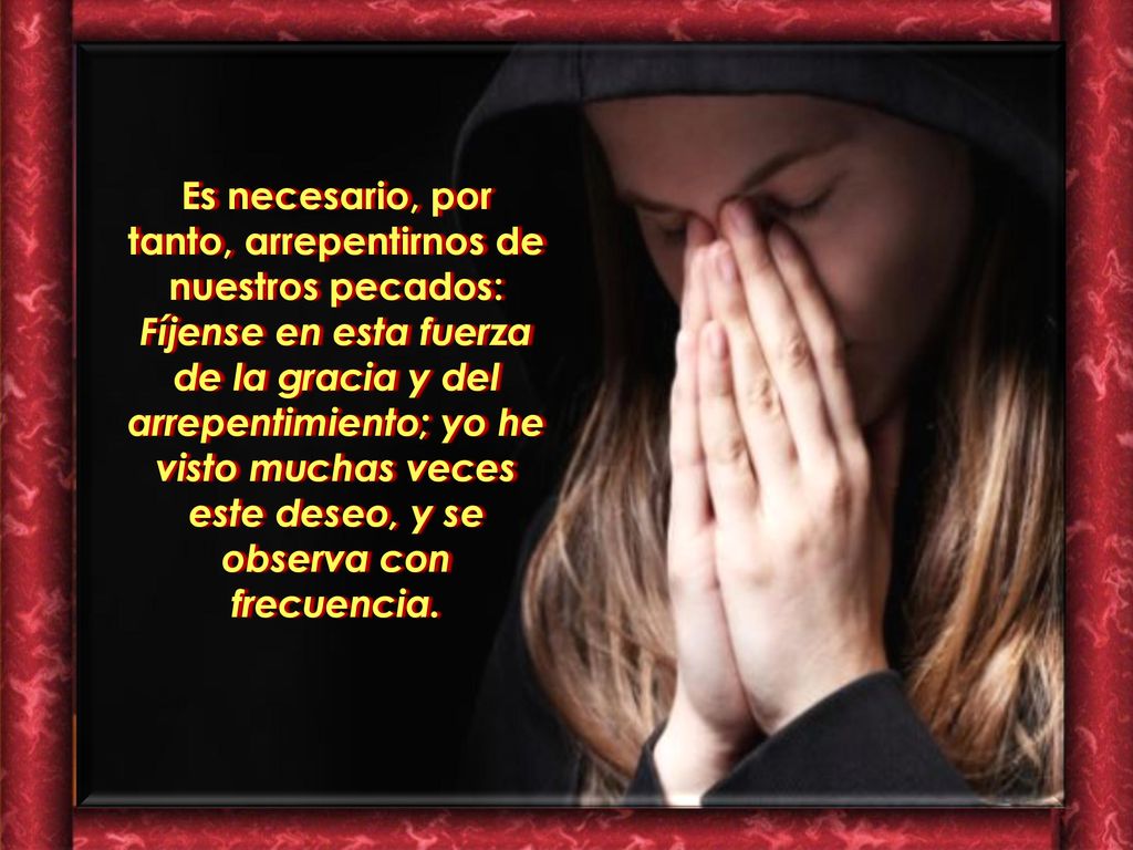 Es necesario, por tanto, arrepentirnos de nuestros pecados: Fíjense en esta fuerza de la gracia y del arrepentimiento; yo he visto muchas veces este deseo, y se observa con frecuencia.