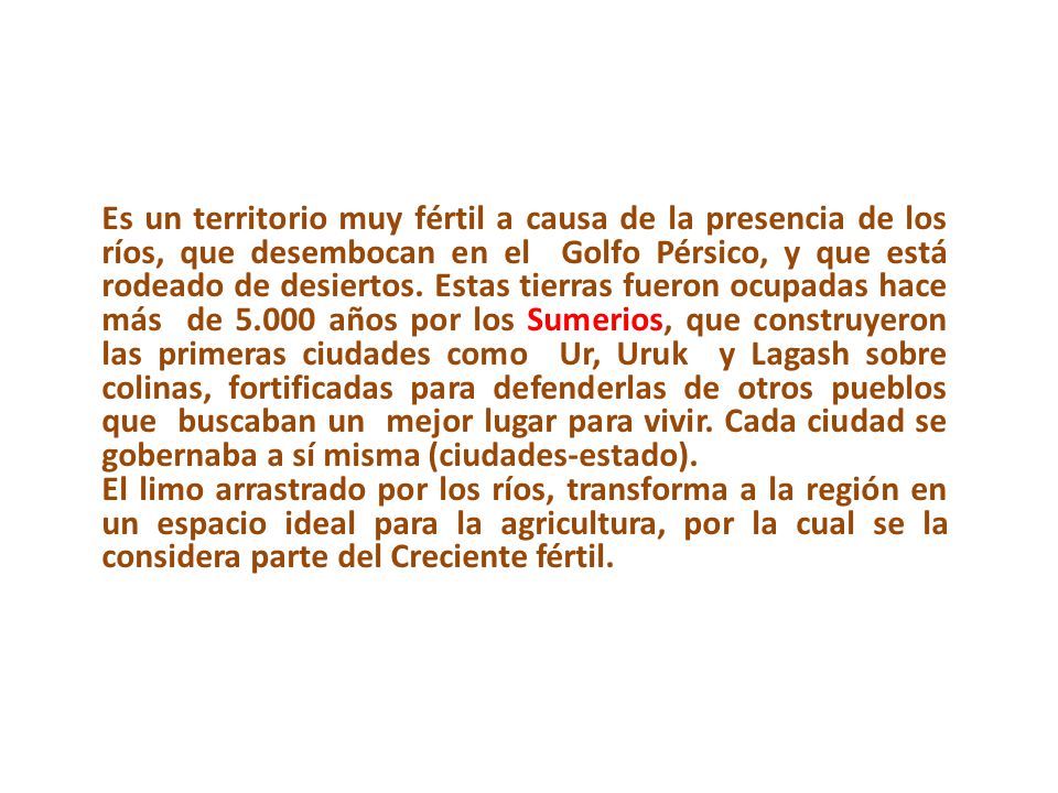 Es un territorio muy fértil a causa de la presencia de los ríos, que desembocan en el Golfo Pérsico, y que está rodeado de desiertos. Estas tierras fueron ocupadas hace más de años por los Sumerios, que construyeron las primeras ciudades como Ur, Uruk y Lagash sobre colinas, fortificadas para defenderlas de otros pueblos que buscaban un mejor lugar para vivir. Cada ciudad se gobernaba a sí misma (ciudades-estado).