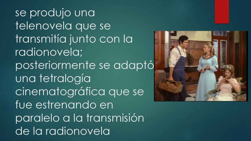 se produjo una telenovela que se transmitía junto con la radionovela; posteriormente se adaptó una tetralogía cinematográfica que se fue estrenando en paralelo a la transmisión de la radionovela
