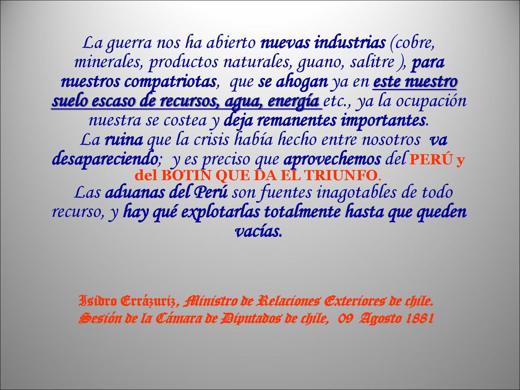La guerra nos ha abierto nuevas industrias (cobre, minerales, productos naturales, guano, salitre ), para nuestros compatriotas, que se ahogan ya en este nuestro suelo escaso de recursos, agua, energía etc., ya la ocupación nuestra se costea y deja remanentes importantes. La ruina que la crisis había hecho entre nosotros va desapareciendo; y es preciso que aprovechemos del PERÚ y del BOTIN QUE DA EL TRIUNFO. Las aduanas del Perú son fuentes inagotables de todo recurso, y hay qué explotarlas totalmente hasta que queden vacías.