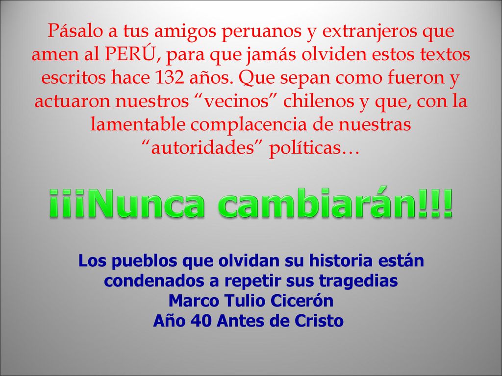 Pásalo a tus amigos peruanos y extranjeros que amen al PERÚ, para que jamás olviden estos textos escritos hace 132 años. Que sepan como fueron y actuaron nuestros vecinos chilenos y que, con la lamentable complacencia de nuestras autoridades políticas…
