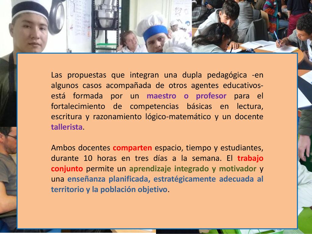 Las propuestas que integran una dupla pedagógica -en algunos casos acompañada de otros agentes educativos- está formada por un maestro o profesor para el fortalecimiento de competencias básicas en lectura, escritura y razonamiento lógico-matemático y un docente tallerista.