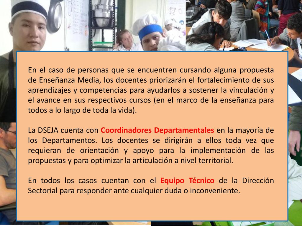 En el caso de personas que se encuentren cursando alguna propuesta de Enseñanza Media, los docentes priorizarán el fortalecimiento de sus aprendizajes y competencias para ayudarlos a sostener la vinculación y el avance en sus respectivos cursos (en el marco de la enseñanza para todos a lo largo de toda la vida).