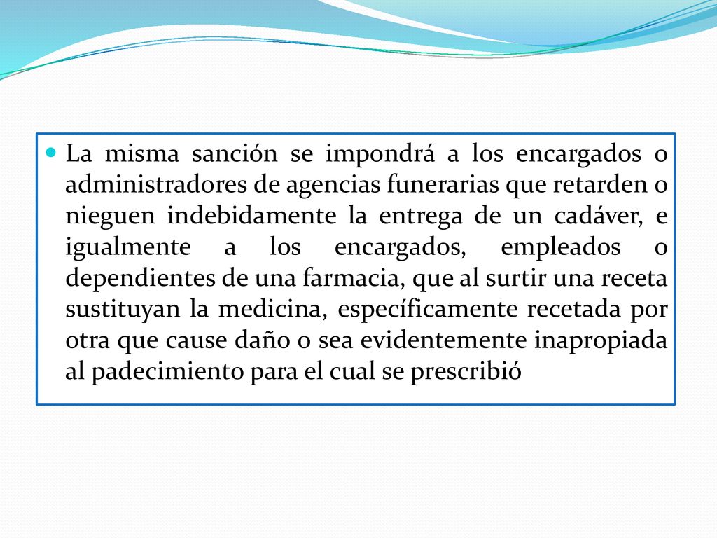 La misma sanción se impondrá a los encargados o administradores de agencias funerarias que retarden o nieguen indebidamente la entrega de un cadáver, e igualmente a los encargados, empleados o dependientes de una farmacia, que al surtir una receta sustituyan la medicina, específicamente recetada por otra que cause daño o sea evidentemente inapropiada al padecimiento para el cual se prescribió