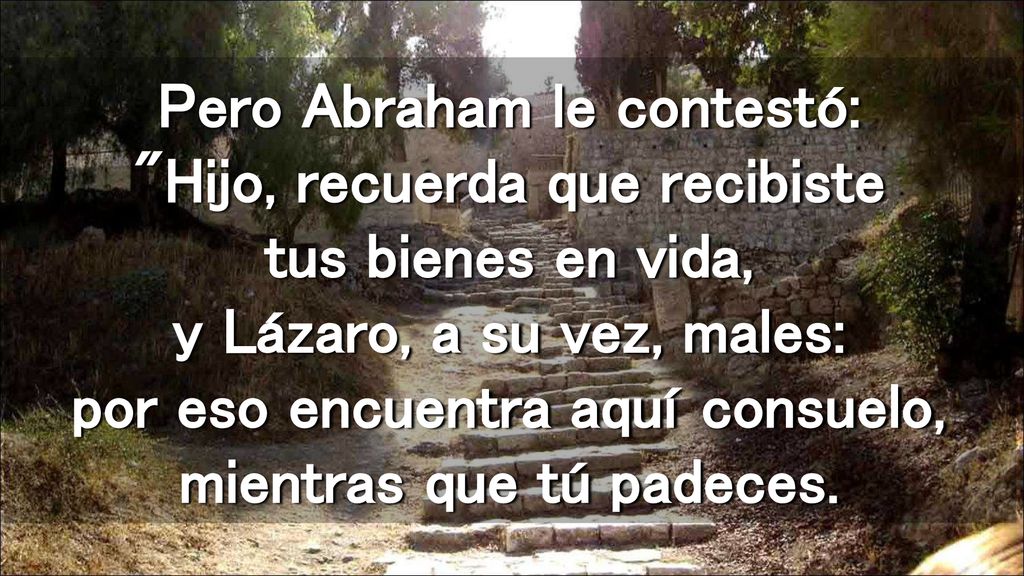 Pero Abraham le contestó: Hijo, recuerda que recibiste tus bienes en vida, y Lázaro, a su vez, males: por eso encuentra aquí consuelo, mientras que tú padeces.