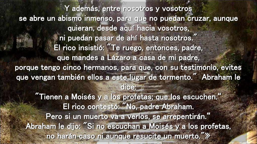 Y además, entre nosotros y vosotros se abre un abismo inmenso, para que no puedan cruzar, aunque quieran, desde aquí hacia vosotros, ni puedan pasar de ahí hasta nosotros. El rico insistió: Te ruego, entonces, padre, que mandes a Lázaro a casa de mi padre, porque tengo cinco hermanos, para que, con su testimonio, evites que vengan también ellos a este lugar de tormento. Abraham le dice: Tienen a Moisés y a los profetas; que los escuchen. El rico contestó: No, padre Abraham.