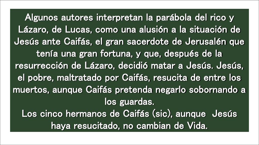 Algunos autores interpretan la parábola del rico y Lázaro, de Lucas, como una alusión a la situación de Jesús ante Caifás, el gran sacerdote de Jerusalén que tenía una gran fortuna, y que, después de la resurrección de Lázaro, decidió matar a Jesús. Jesús, el pobre, maltratado por Caifás, resucita de entre los muertos, aunque Caifás pretenda negarlo sobornando a los guardas. Los cinco hermanos de Caifás (sic), aunque Jesús haya resucitado, no cambian de Vida.