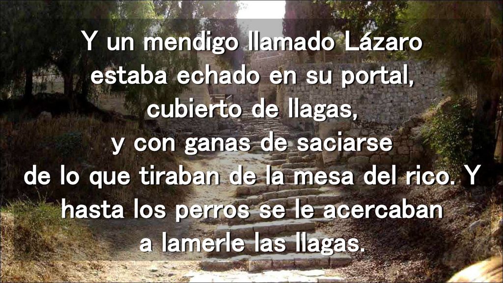 Y un mendigo llamado Lázaro estaba echado en su portal, cubierto de llagas, y con ganas de saciarse de lo que tiraban de la mesa del rico.