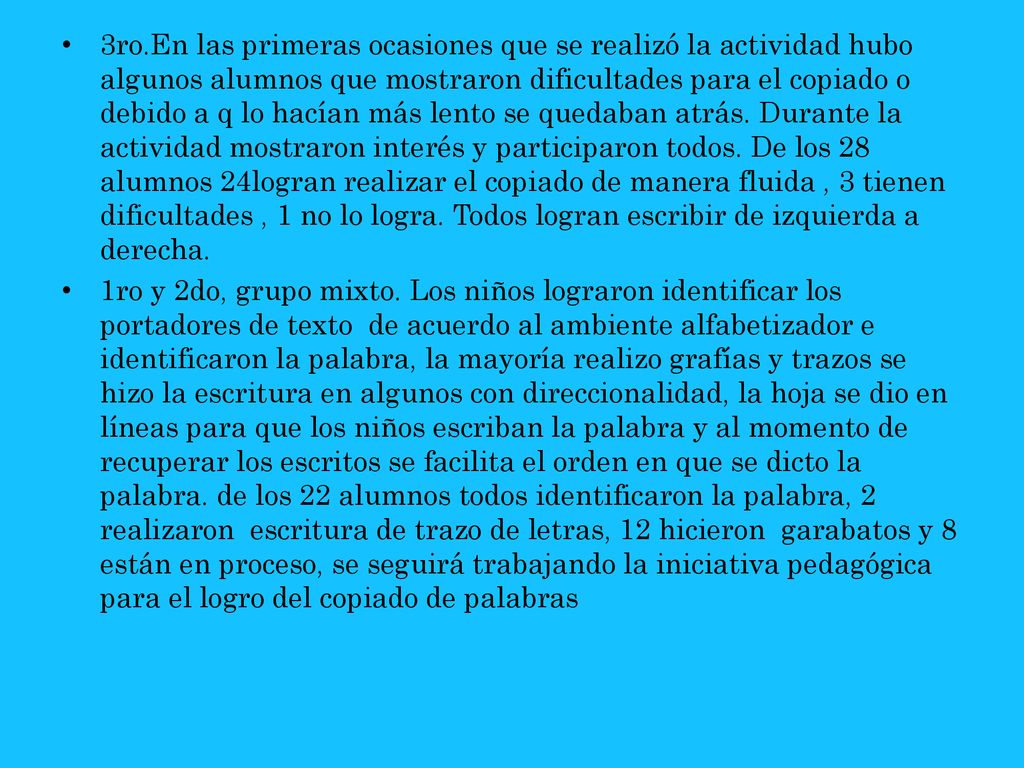 3ro.En las primeras ocasiones que se realizó la actividad hubo algunos alumnos que mostraron dificultades para el copiado o debido a q lo hacían más lento se quedaban atrás. Durante la actividad mostraron interés y participaron todos. De los 28 alumnos 24logran realizar el copiado de manera fluida , 3 tienen dificultades , 1 no lo logra. Todos logran escribir de izquierda a derecha.
