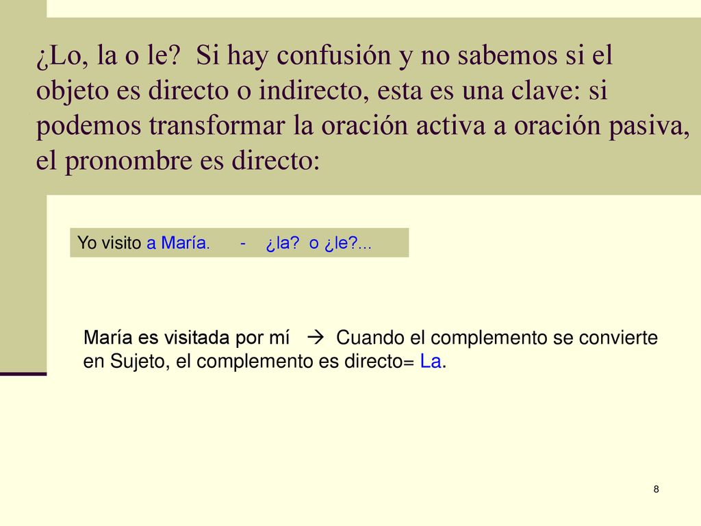 ¿Lo, la o le Si hay confusión y no sabemos si el objeto es directo o indirecto, esta es una clave: si podemos transformar la oración activa a oración pasiva, el pronombre es directo: