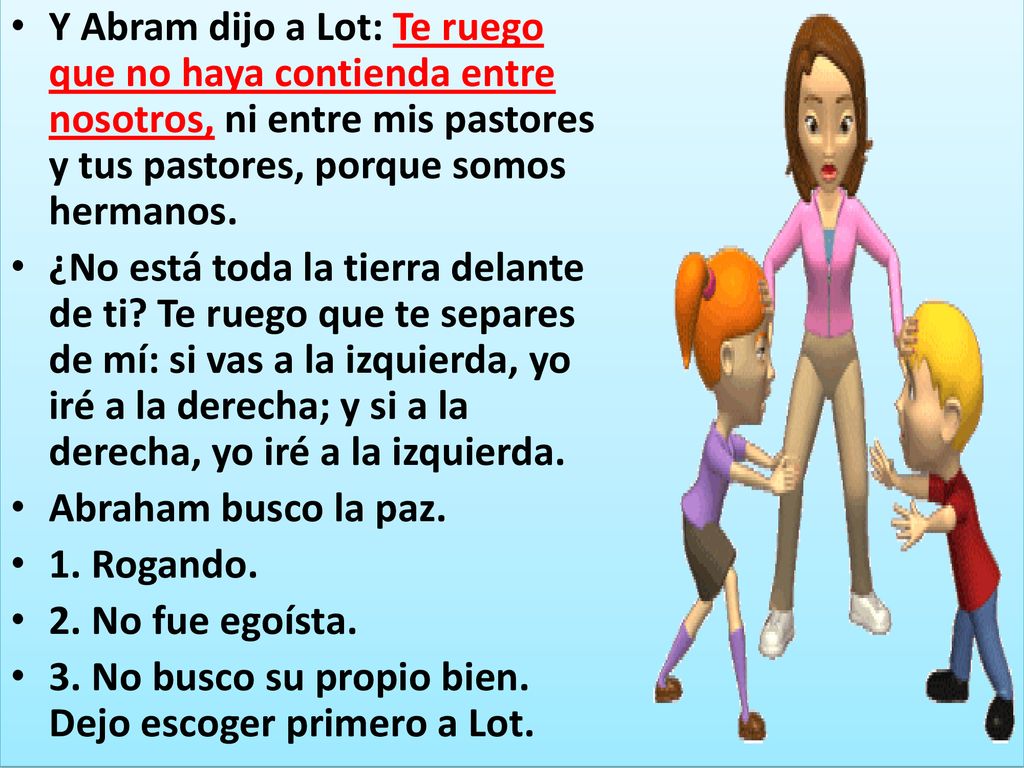 Y Abram dijo a Lot: Te ruego que no haya contienda entre nosotros, ni entre mis pastores y tus pastores, porque somos hermanos.