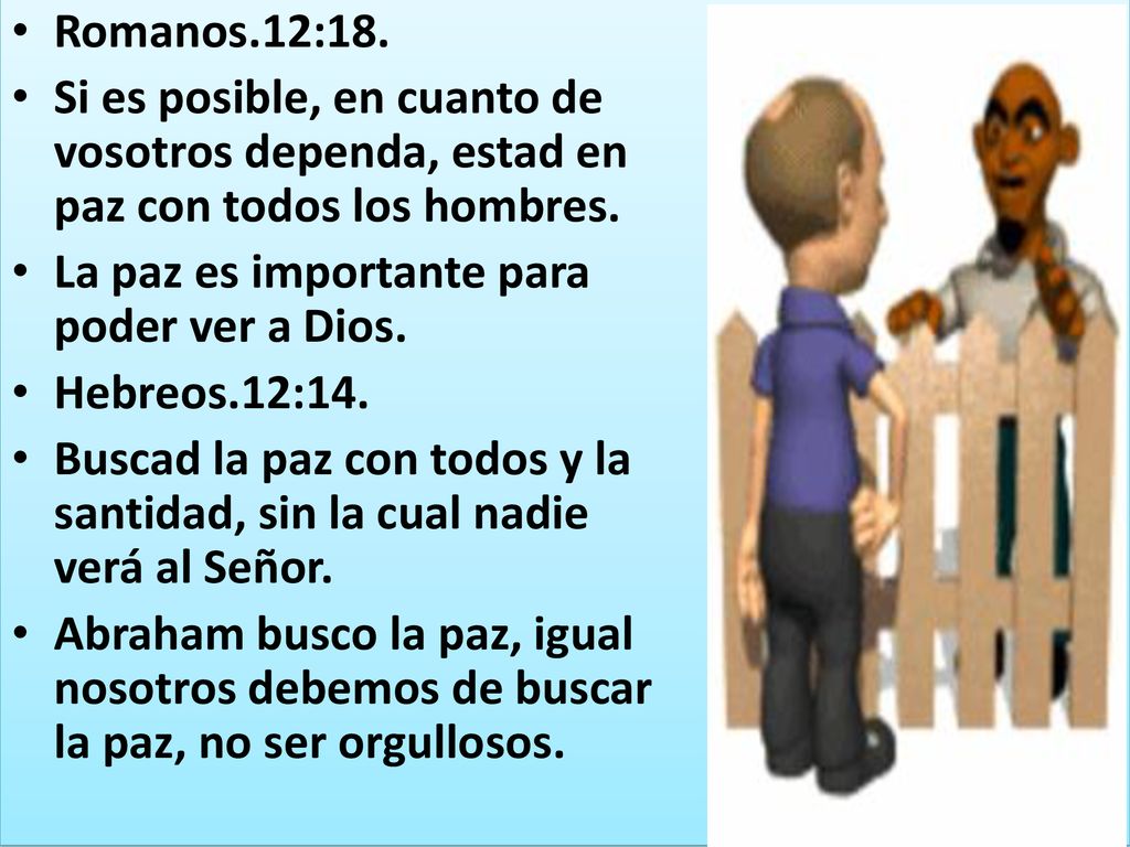 Romanos.12:18. Si es posible, en cuanto de vosotros dependa, estad en paz con todos los hombres. La paz es importante para poder ver a Dios.