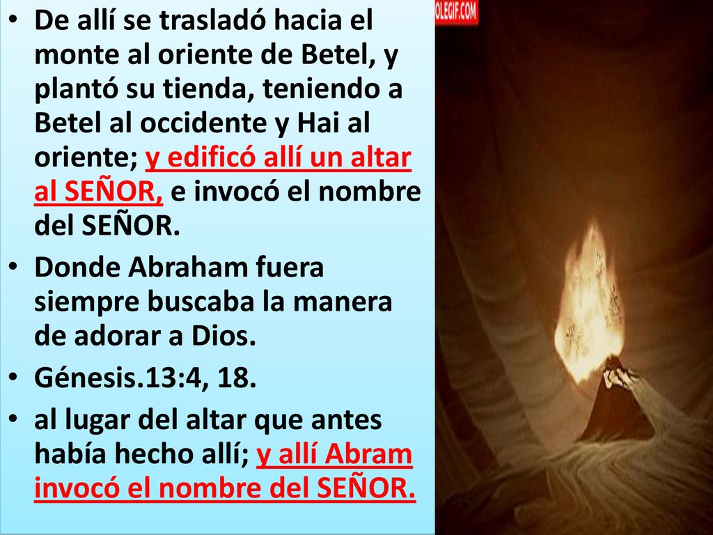 De allí se trasladó hacia el monte al oriente de Betel, y plantó su tienda, teniendo a Betel al occidente y Hai al oriente; y edificó allí un altar al SEÑOR, e invocó el nombre del SEÑOR.