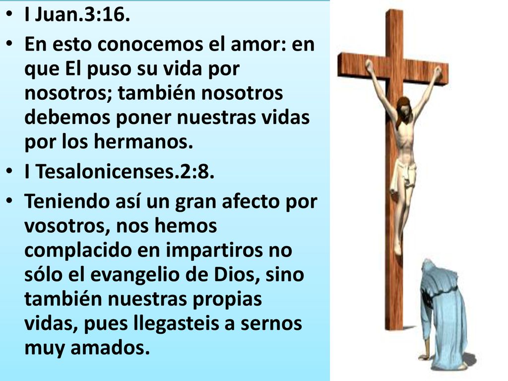 I Juan.3:16. En esto conocemos el amor: en que El puso su vida por nosotros; también nosotros debemos poner nuestras vidas por los hermanos.