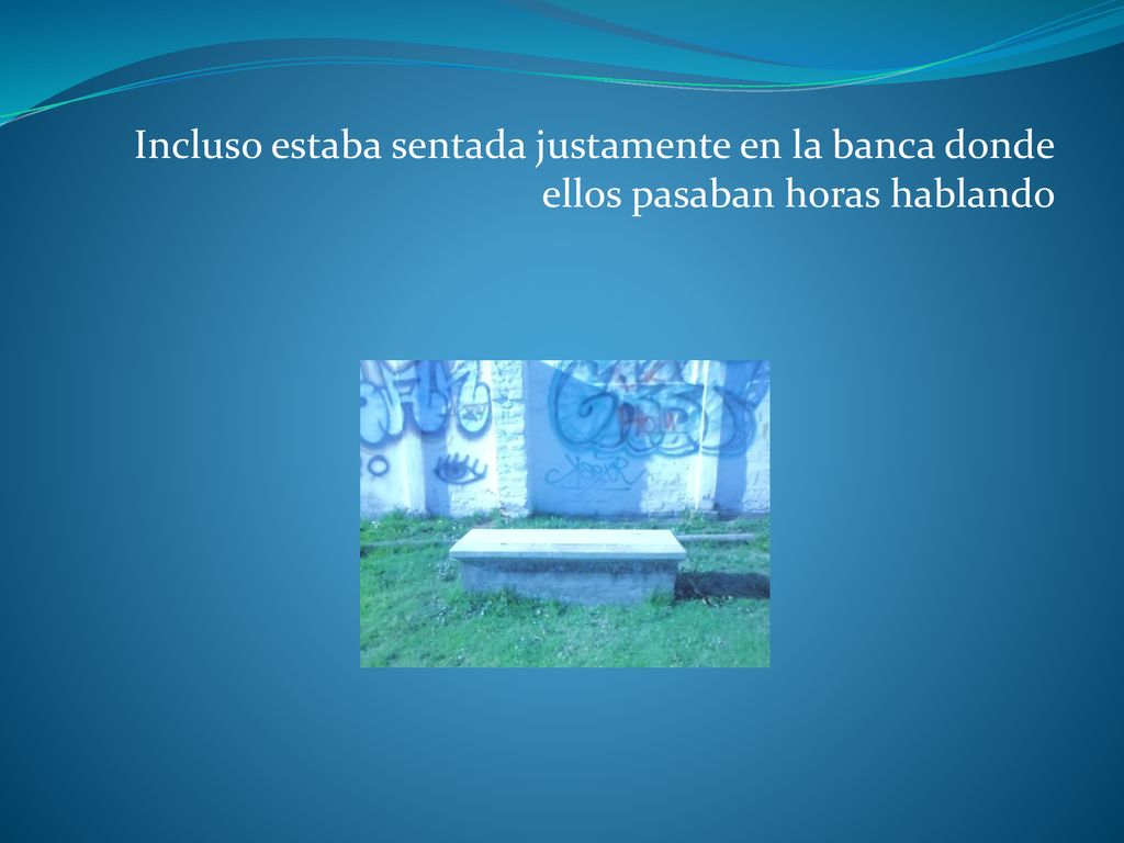 Incluso estaba sentada justamente en la banca donde ellos pasaban horas hablando