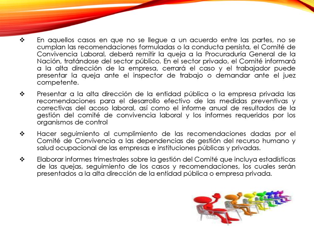 En aquellos casos en que no se llegue a un acuerdo entre las partes, no se cumplan las recomendaciones formuladas o la conducta persista, el Comité de Convivencia Laboral, deberá remitir la queja a la Procuraduría General de la Nación, tratándose del sector público. En el sector privado, el Comité informará a la alta dirección de la empresa, cerrará el caso y el trabajador puede presentar la queja ante el inspector de trabajo o demandar ante el juez competente.