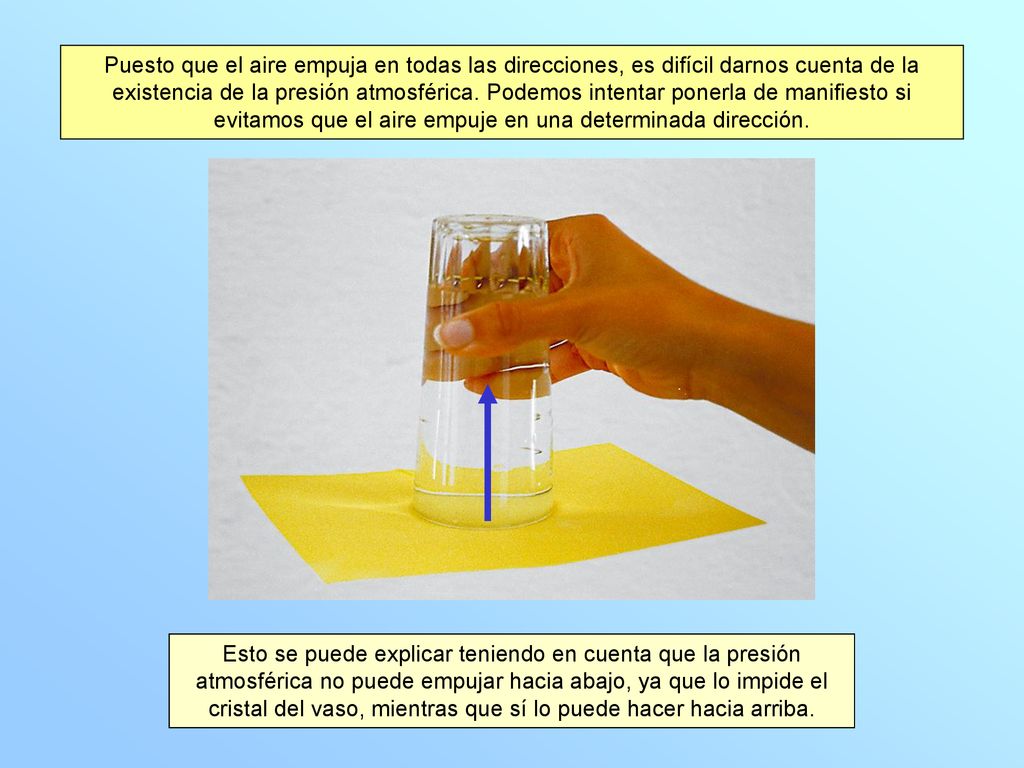Puesto que el aire empuja en todas las direcciones, es difícil darnos cuenta de la existencia de la presión atmosférica. Podemos intentar ponerla de manifiesto si evitamos que el aire empuje en una determinada dirección.