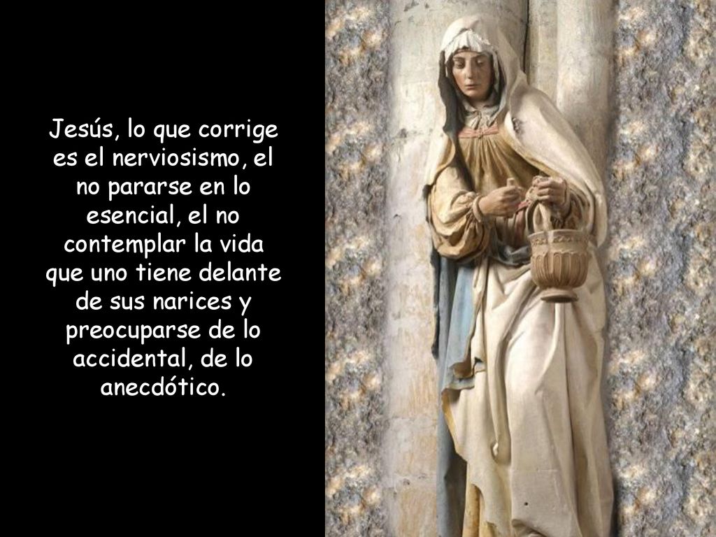 Jesús, lo que corrige es el nerviosismo, el no pararse en lo esencial, el no contemplar la vida que uno tiene delante de sus narices y preocuparse de lo accidental, de lo anecdótico.