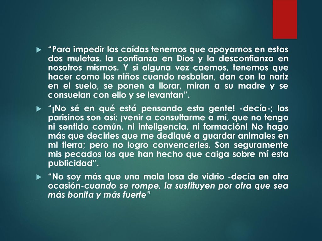 Para impedir las caídas tenemos que apoyarnos en estas dos muletas, la confianza en Dios y la desconfianza en nosotros mismos. Y si alguna vez caemos, tenemos que hacer como los niños cuando resbalan, dan con la nariz en el suelo, se ponen a llorar, miran a su madre y se consuelan con ello y se levantan .