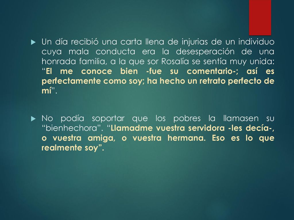 Un día recibió una carta llena de injurias de un individuo cuya mala conducta era la desesperación de una honrada familia, a la que sor Rosalía se sentía muy unida: El me conoce bien -fue su comentario-; así es perfectamente como soy; ha hecho un retrato perfecto de mí .