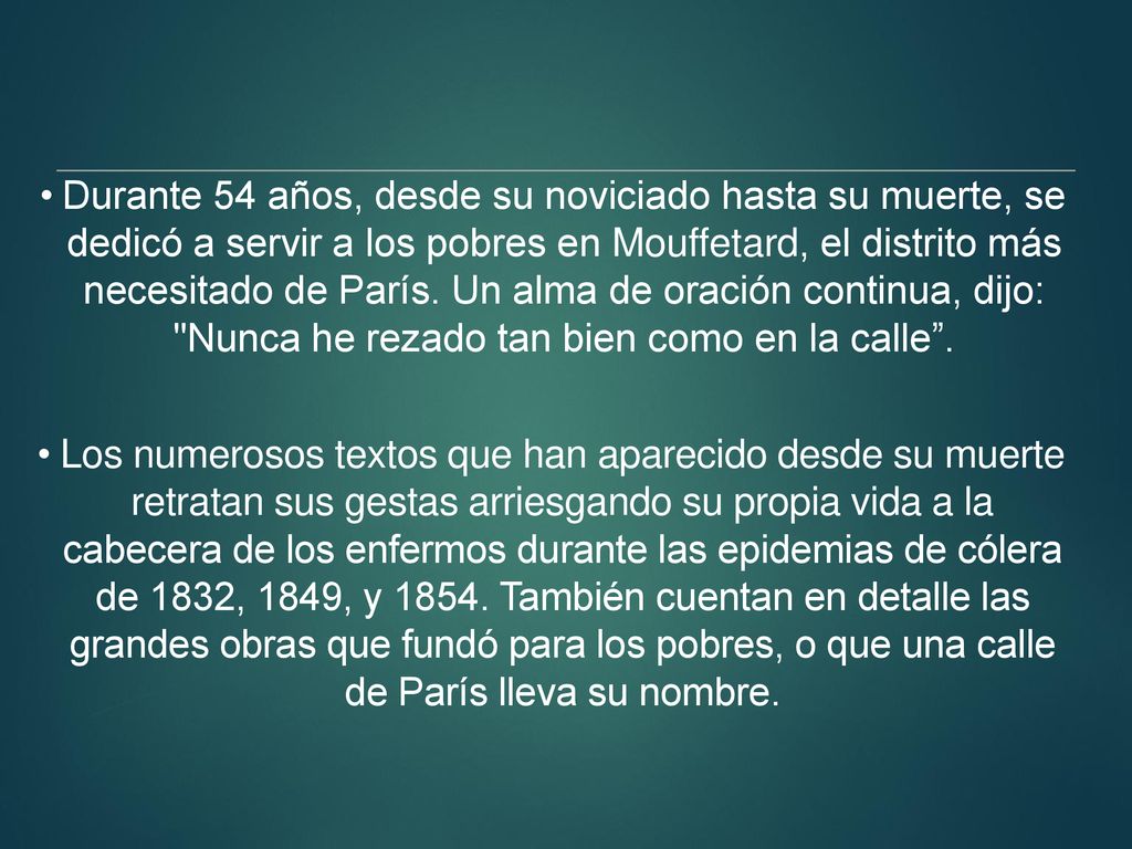 Durante 54 años, desde su noviciado hasta su muerte, se dedicó a servir a los pobres en Mouffetard, el distrito más necesitado de París. Un alma de oración continua, dijo: Nunca he rezado tan bien como en la calle .